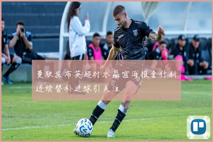 曼联发布英超对水晶宫海报舍什科连续替补进球引关注