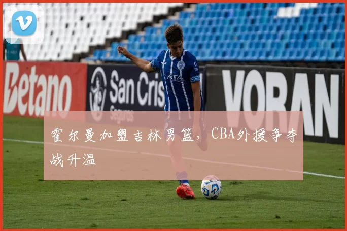 霍尔曼加盟吉林男篮,CBA外援争夺战升温