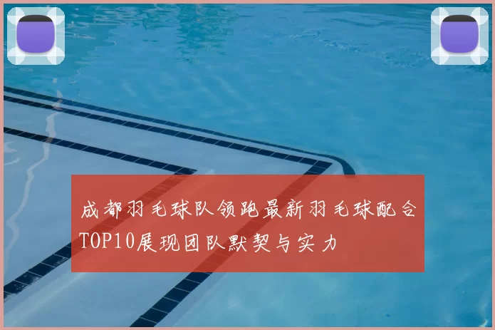 成都羽毛球队领跑最新羽毛球配合TOP10展现团队默契与实力