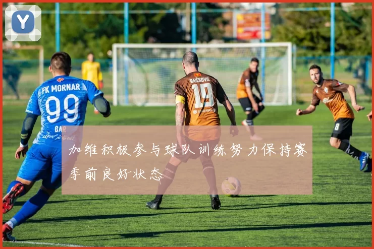 加维积极参与球队训练努力保持赛季前良好状态