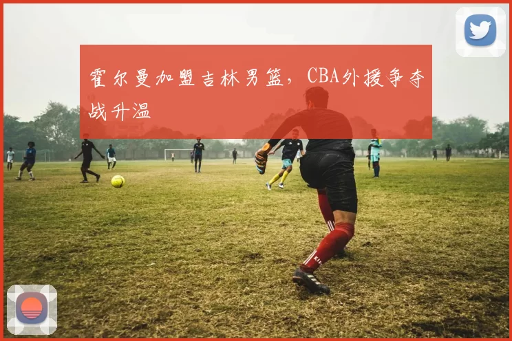 霍尔曼加盟吉林男篮,CBA外援争夺战升温