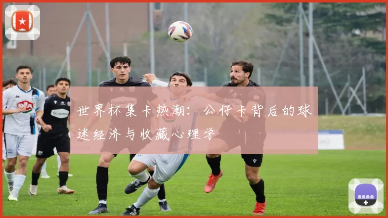 世界杯集卡热潮：公仔卡背后的球迷经济与收藏心理学