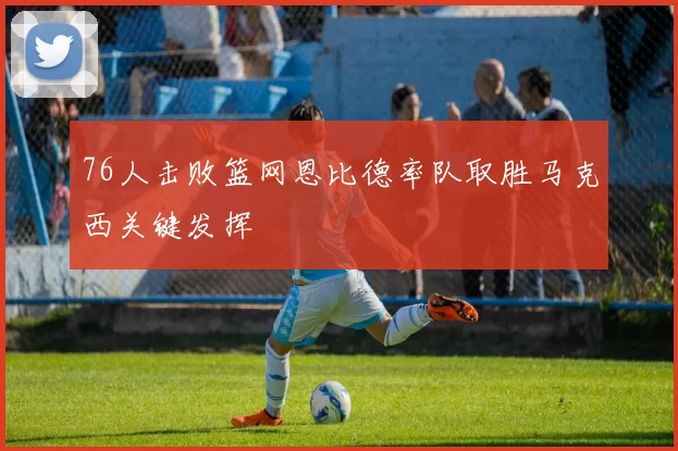76人击败篮网恩比德率队取胜马克西关键发挥