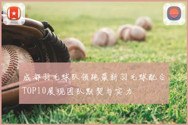 成都羽毛球队领跑最新羽毛球配合TOP10展现团队默契与实力