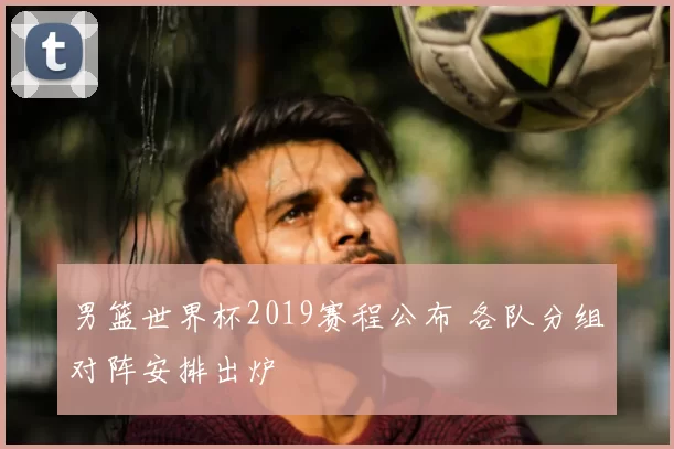 男篮世界杯2019赛程公布 各队分组对阵安排出炉