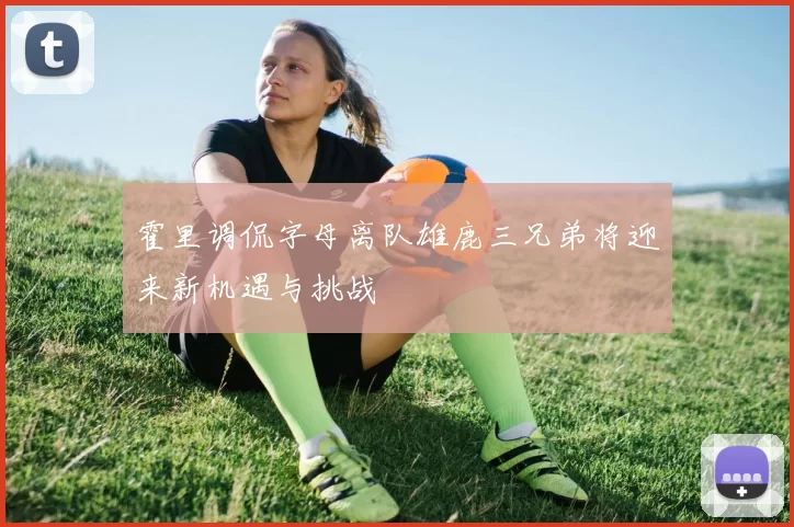 霍里调侃字母离队雄鹿三兄弟将迎来新机遇与挑战