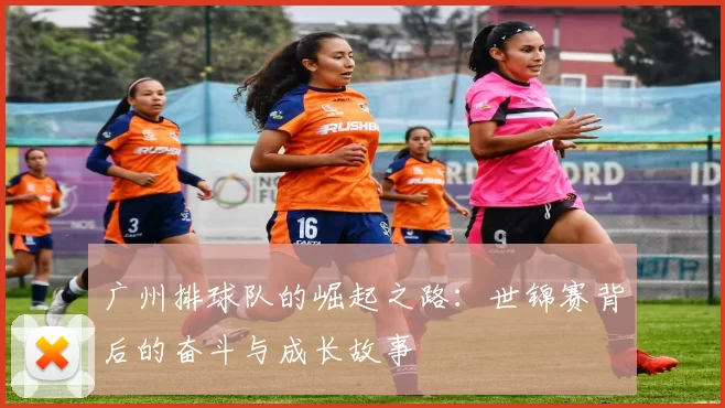 广州排球队的崛起之路:世锦赛背后的奋斗与成长故事