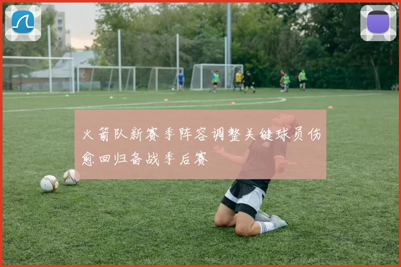 火箭队新赛季阵容调整关键球员伤愈回归备战季后赛