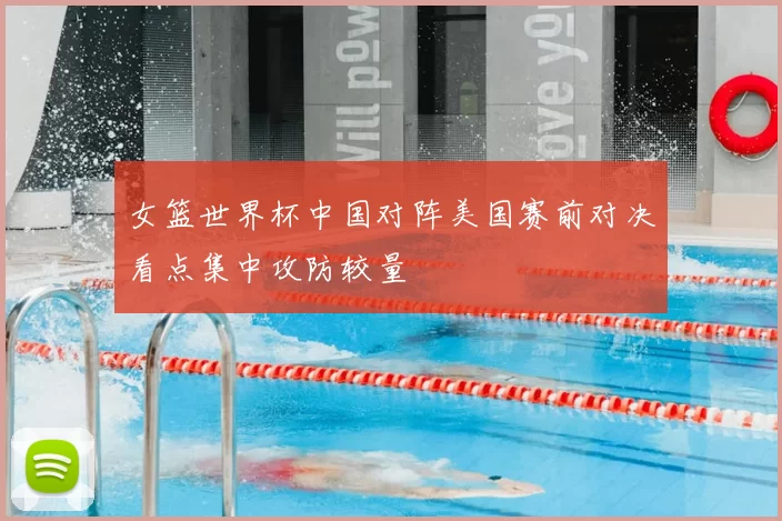 女篮世界杯中国对阵美国赛前对决看点集中攻防较量