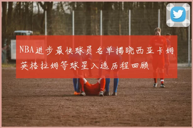 NBA进步最快球员名单揭晓西亚卡姆英格拉姆等球星入选历程回顾