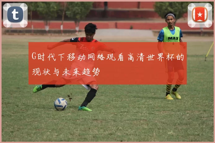 G时代下移动网络观看高清世界杯的现状与未来趋势