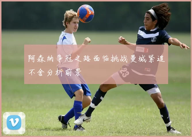 阿森纳争冠之路面临挑战曼城紧追不舍分析前景