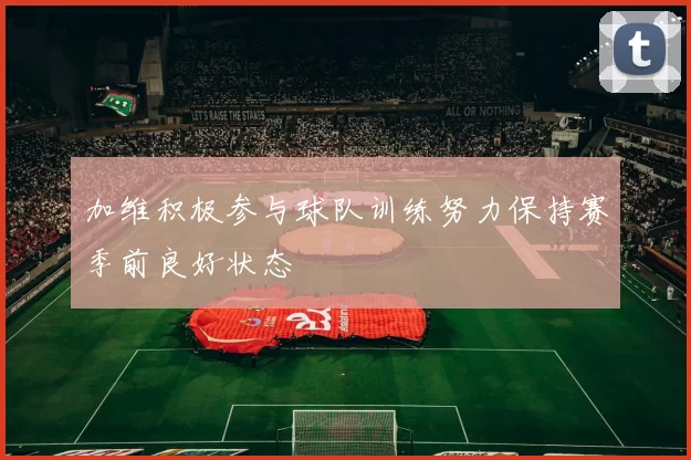 加维积极参与球队训练努力保持赛季前良好状态