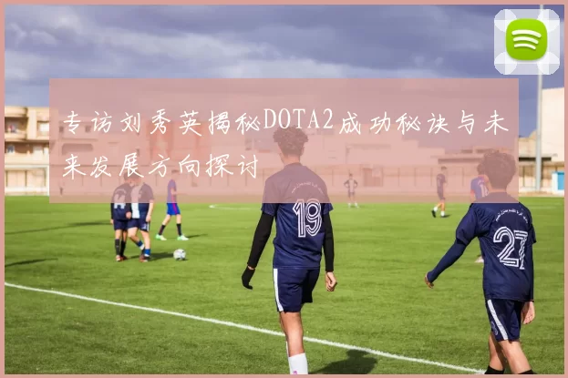 专访刘秀英揭秘DOTA2成功秘诀与未来发展方向探讨