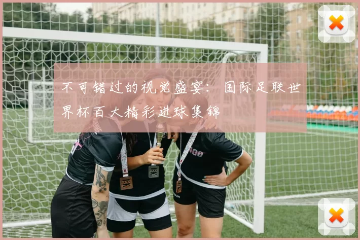 不可错过的视觉盛宴:国际足联世界杯百大精彩进球集锦