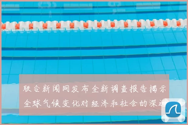 联合新闻网发布全新调查报告揭示全球气候变化对经济和社会的深远影响