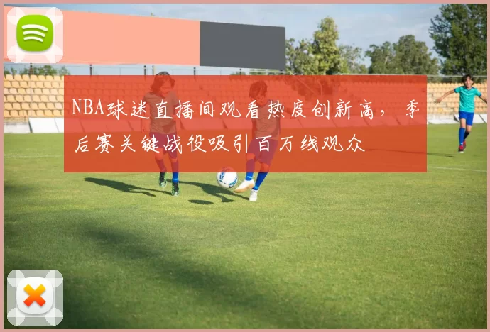 NBA球迷直播间观看热度创新高,季后赛关键战役吸引百万线观众