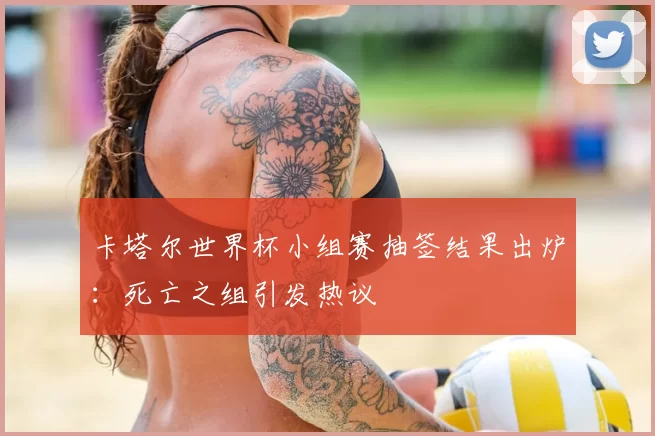 卡塔尔世界杯小组赛抽签结果出炉：死亡之组引发热议