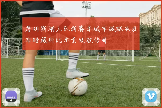 詹姆斯湖人队新赛季城市版球衣发布暗藏科比元素致敬传奇