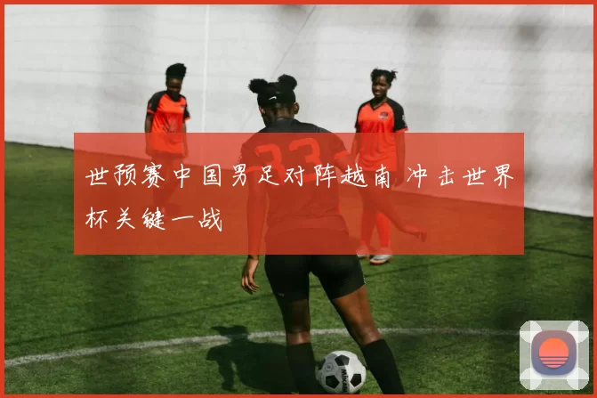 世预赛中国男足对阵越南 冲击世界杯关键一战