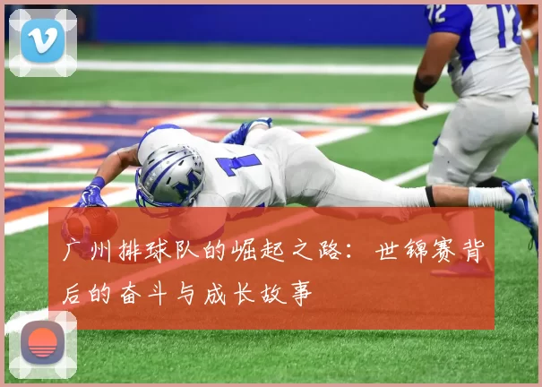 广州排球队的崛起之路:世锦赛背后的奋斗与成长故事