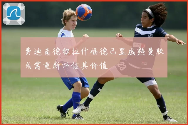 费迪南德称拉什福德已显成熟曼联或需重新评估其价值