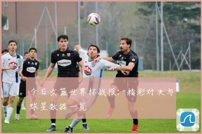 今日女篮世界杯战报:精彩对决与球星数据一览