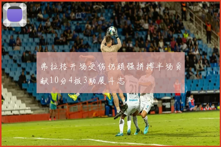 弗拉格开场受伤仍顽强拼搏半场贡献10分4板3助展斗志