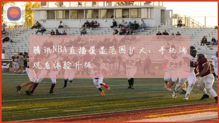 腾讯NBA直播覆盖范围扩大,手机端观看体验升级