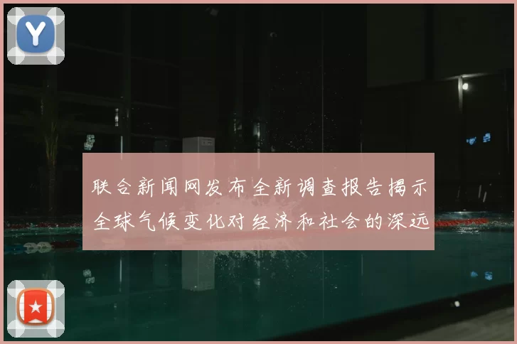 联合新闻网发布全新调查报告揭示全球气候变化对经济和社会的深远影响