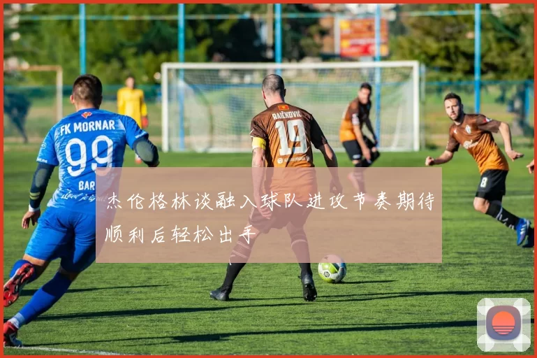 杰伦格林谈融入球队进攻节奏期待顺利后轻松出手