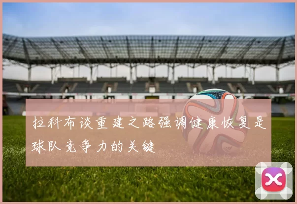 拉科布谈重建之路强调健康恢复是球队竞争力的关键