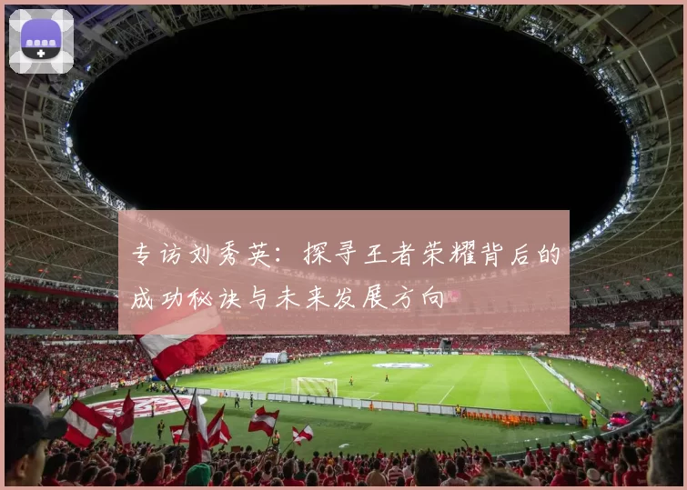 专访刘秀英:探寻王者荣耀背后的成功秘诀与未来发展方向