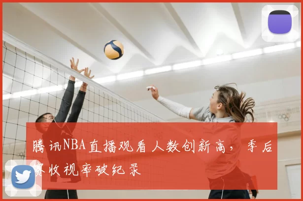 腾讯NBA直播观看人数创新高，季后赛收视率破纪录