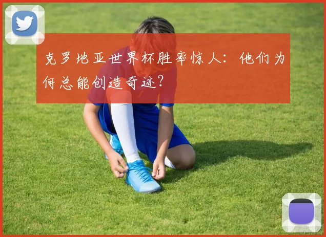 克罗地亚世界杯胜率惊人:他们为何总能创造奇迹?
