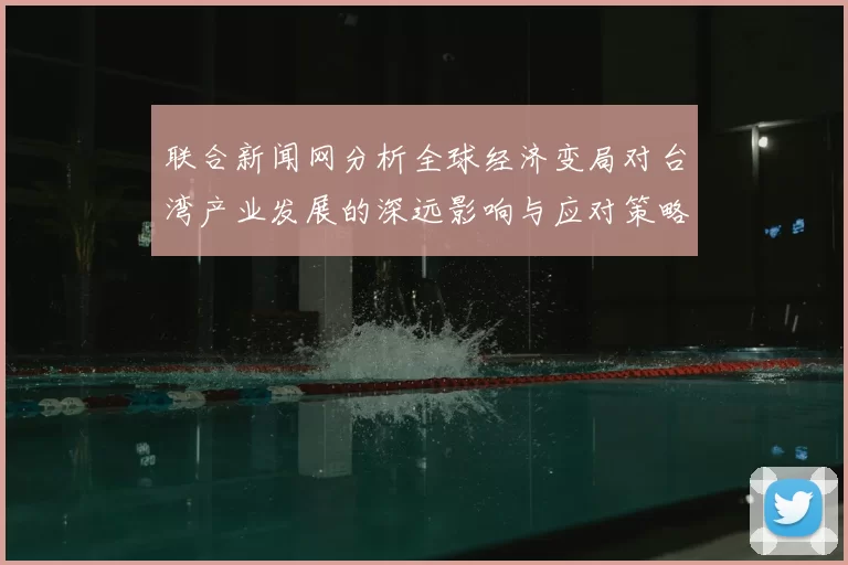 联合新闻网分析全球经济变局对台湾产业发展的深远影响与应对策略