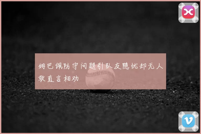 姆巴佩防守问题引队友隐忧却无人敢直言相劝