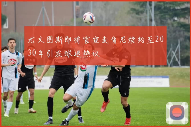 尤文图斯即将官宣麦肯尼续约至2030年引发球迷热议