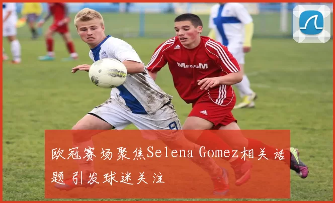 欧冠赛场聚焦Selena Gomez相关话题 引发球迷关注